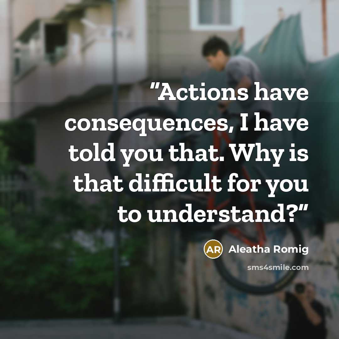 “Actions have consequences, I have told you that. Why is that difficult for you to understand?” quote by Aleatha Romig