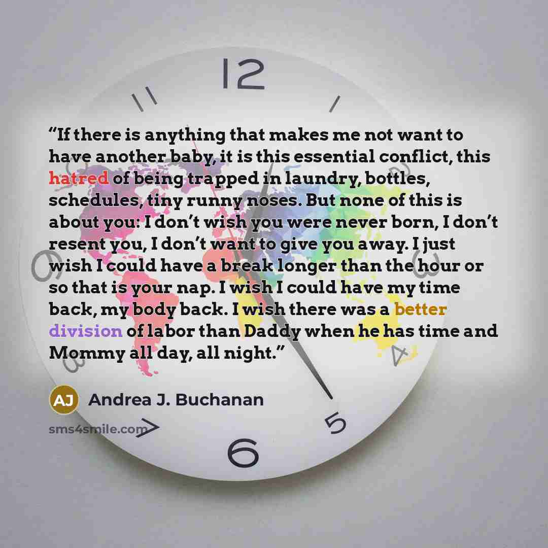 “If there is anything that makes me not want to have another baby, it is this essential conflict, this hatred of being trapped in laundry, bottles, schedules, tiny runny noses. But none of this is about you: I don’t wish you were never born, I don’t resent you, I don’t want to give you away. I just…” quote by Andrea J. Buchanan