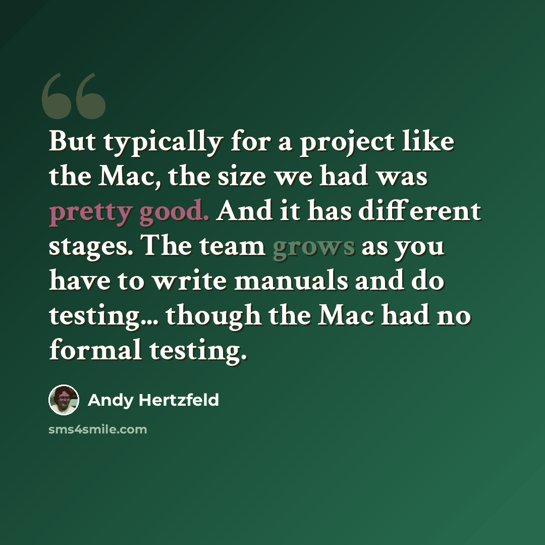 “But typically for a project like the Mac, the size we had was pretty good. And it has different stages. The team grows as you have to write manuals and do testing... though the Mac had no formal testing.” quote by Andy Hertzfeld