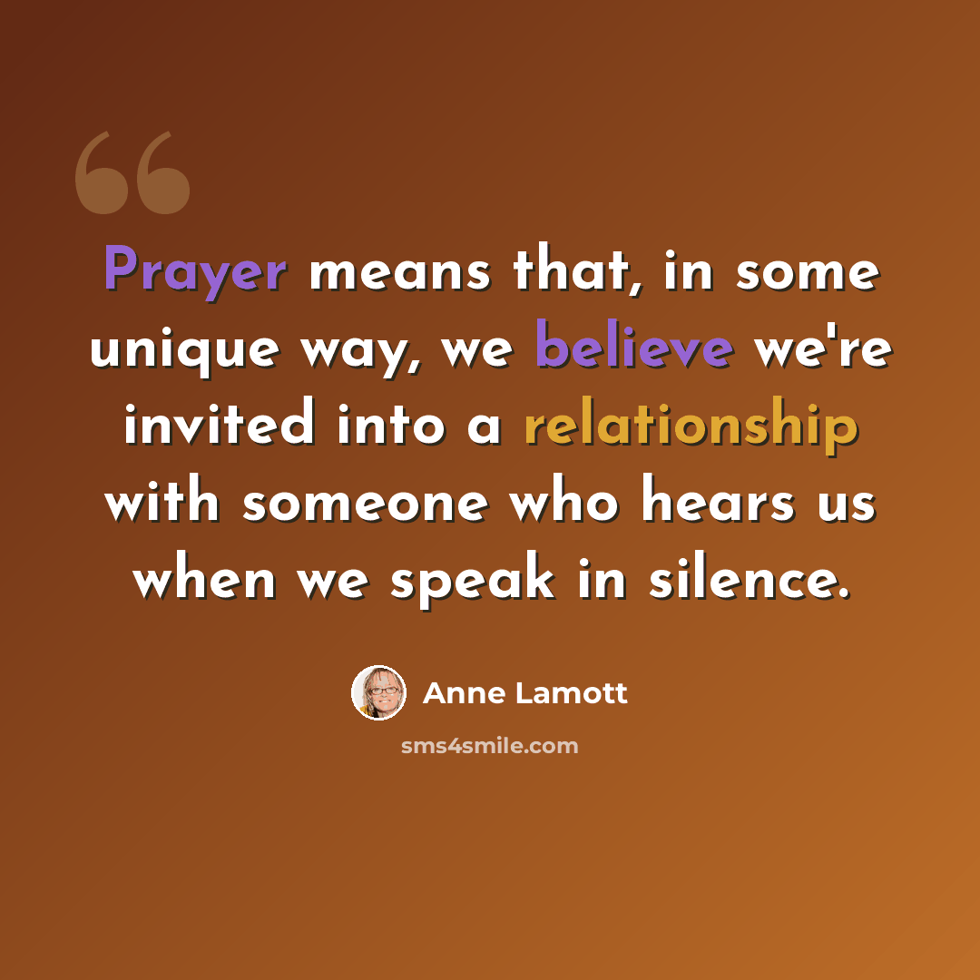 “Prayer means that, in some unique way, we believe we're invited into a relationship with someone who hears us when we speak in silence.” quote by Anne Lamott