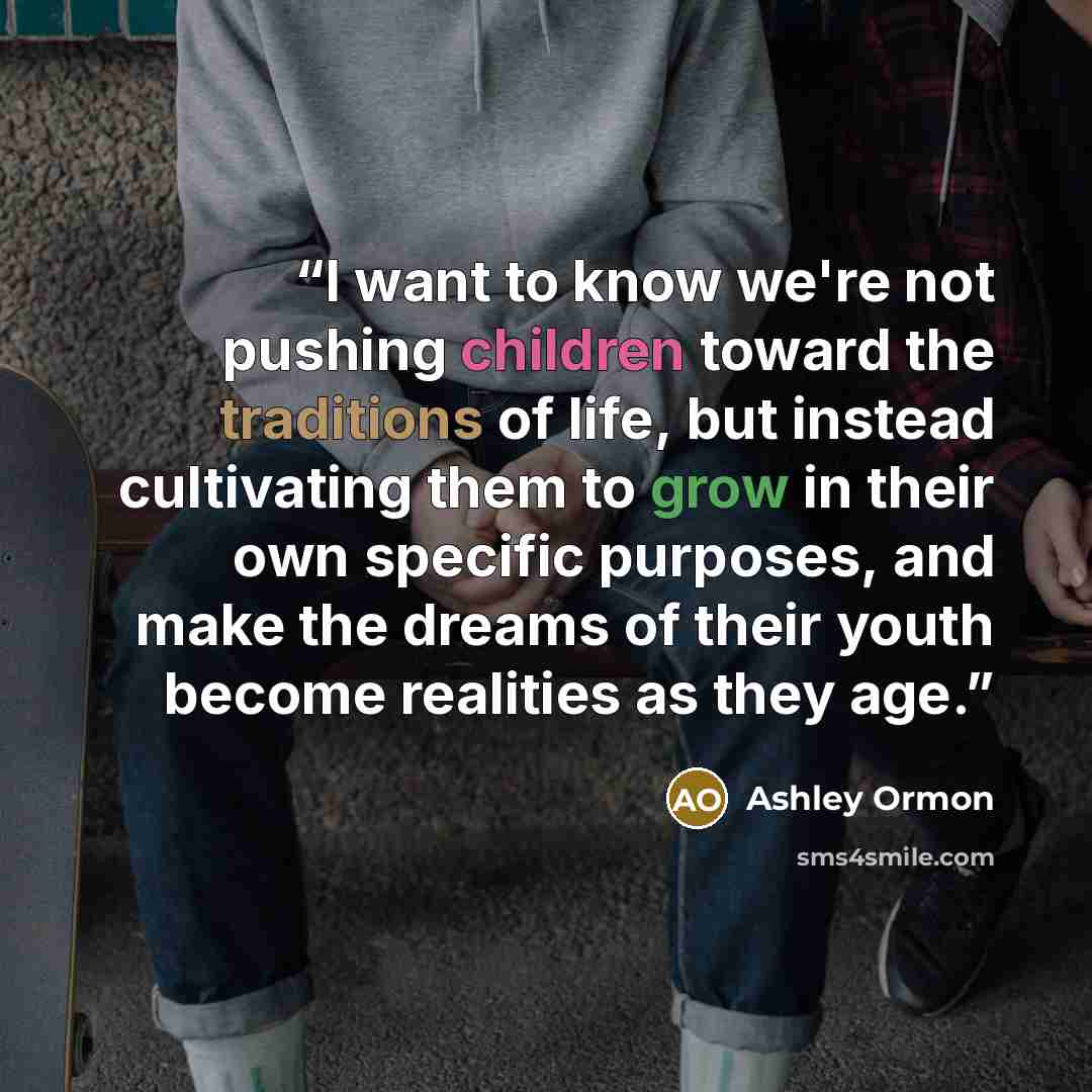 “I want to know we're not pushing children toward the traditions of life, but instead cultivating them to grow in their own specific purposes, and make the dreams of their youth become realities as they age.” quote by Ashley Ormon