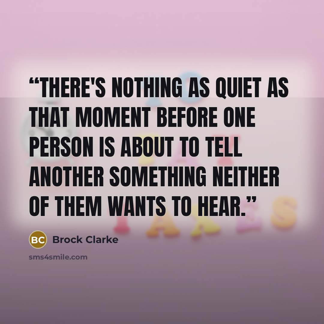 “There's nothing as quiet as that moment before one person is about to tell another something neither of them wants to hear.” quote by Brock Clarke