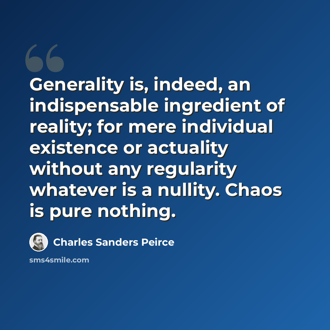 “Generality is, indeed, an indispensable ingredient of reality; for mere individual existence or actuality without any regularity whatever is a nullity. Chaos is pure nothing.” quote by Charles Sanders Peirce