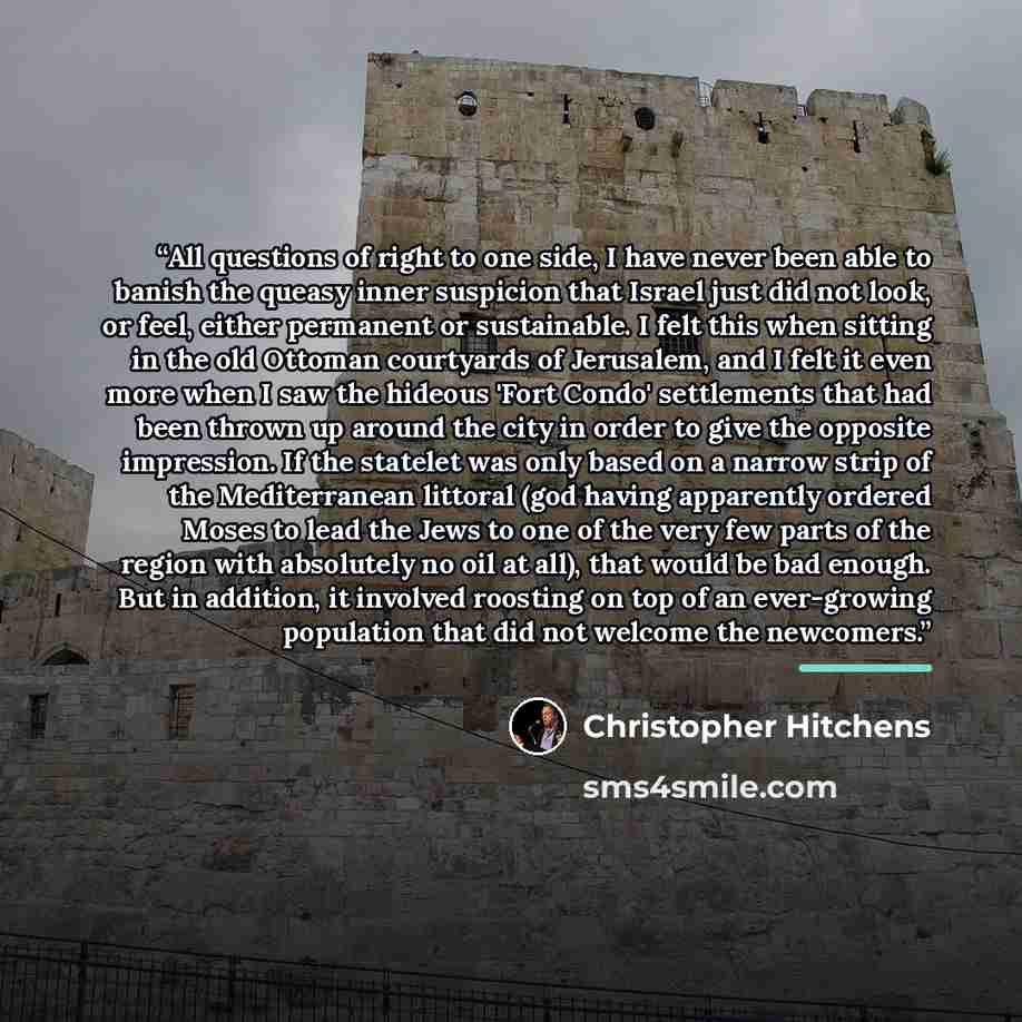 “All questions of right to one side, I have never been able to banish the queasy inner suspicion that Israel just did not look, or feel, either permanent or sustainable. I felt this when sitting in the old Ottoman courtyards of Jerusalem, and I felt it even more when I saw the hideous 'Fort Condo'…” quote by Christopher Hitchens