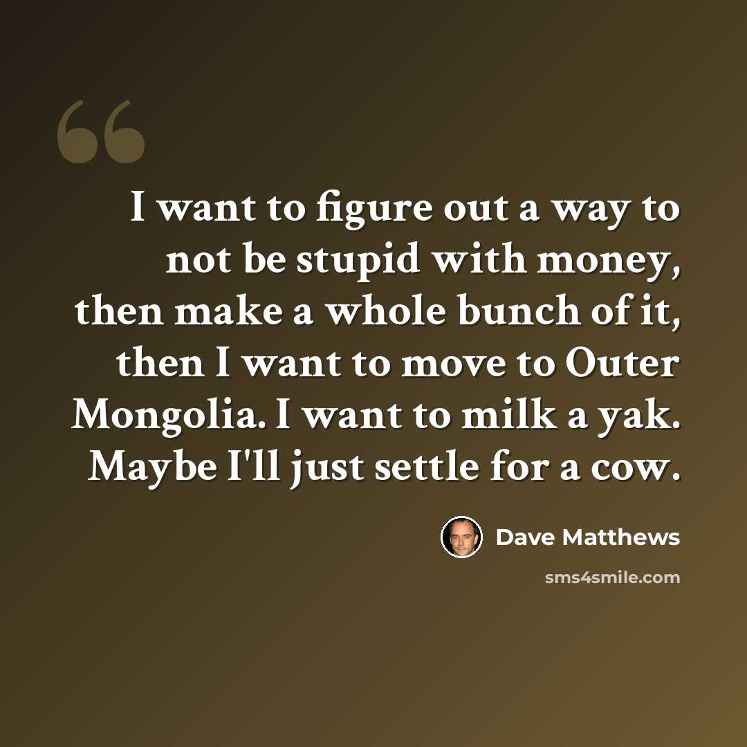 “I want to figure out a way to not be stupid with money, then make a whole bunch of it, then I want to move to Outer Mongolia. I want to milk a yak. Maybe I'll just settle for a cow.” quote by Dave Matthews
