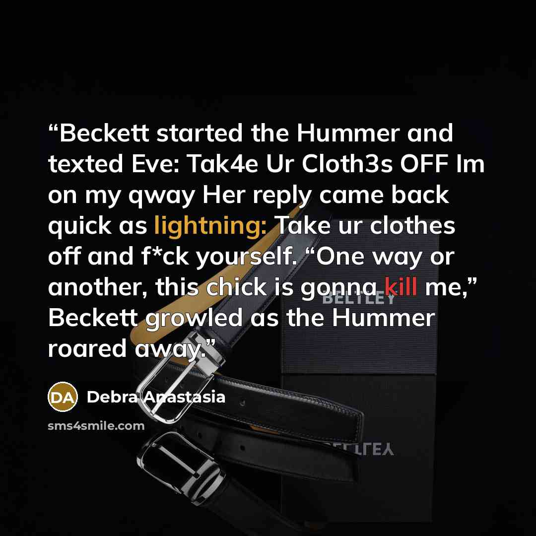 “Beckett started the Hummer and texted Eve: Tak4e Ur Cloth3s OFF Im on my qway Her reply came back quick as lightning: Take ur clothes off and f*ck yourself. “One way or another, this chick is gonna kill me,” Beckett growled as the Hummer roared away.” quote by Debra Anastasia