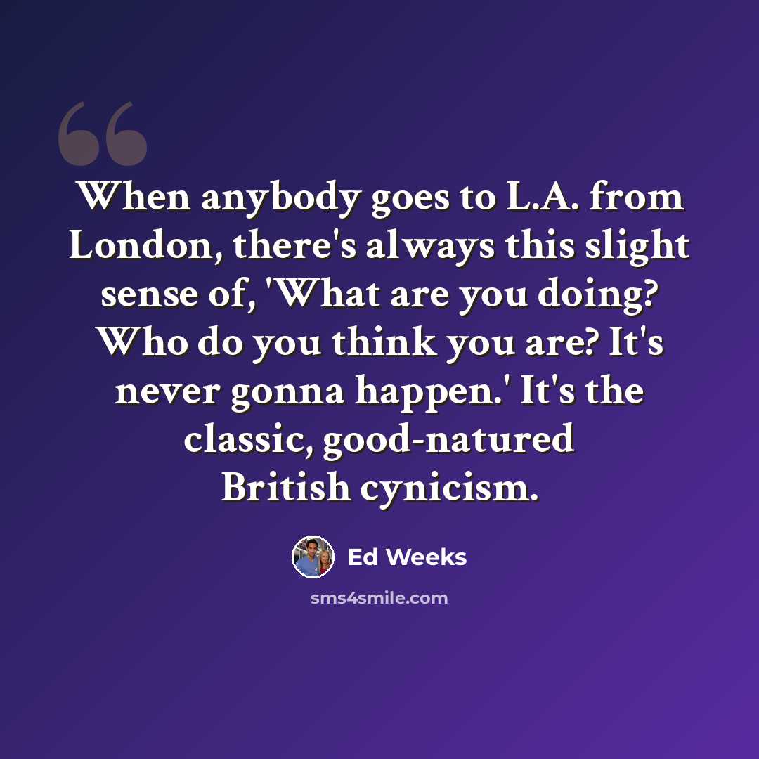 “When anybody goes to L.A. from London, there's always this slight sense of, 'What are you doing? Who do you think you are? It's never gonna happen.' It's the classic, good-natured British cynicism.” quote by Ed Weeks