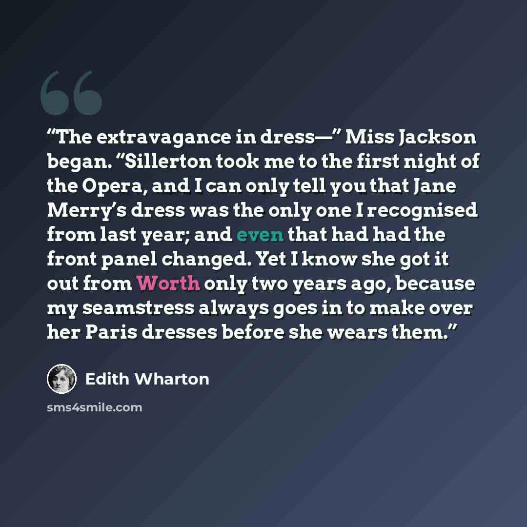 “The extravagance in dress—” Miss Jackson began. “Sillerton took me to the first night of the Opera, and I can only tell you that Jane Merry’s dress was the only one I recognised from last year; and even that had had the front panel changed. Yet I know she got it out from Worth only two years ago…” quote by Edith Wharton