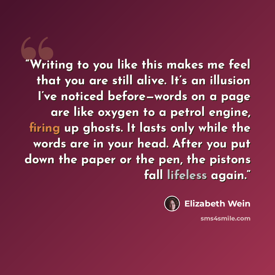 “Writing to you like this makes me feel that you are still alive. It’s an illusion I’ve noticed before—words on a page are like oxygen to a petrol engine, firing up ghosts. It lasts only while the words are in your head. After you put down the paper or the pen, the pistons fall lifeless again.” quote by Elizabeth Wein