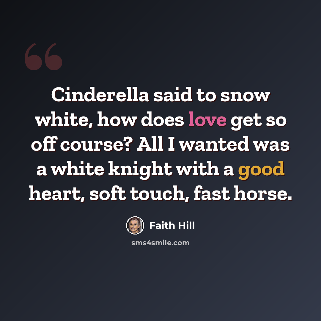“Cinderella said to snow white, how does love get so off course? All I wanted was a white knight with a good heart, soft touch, fast horse.” quote by Faith Hill