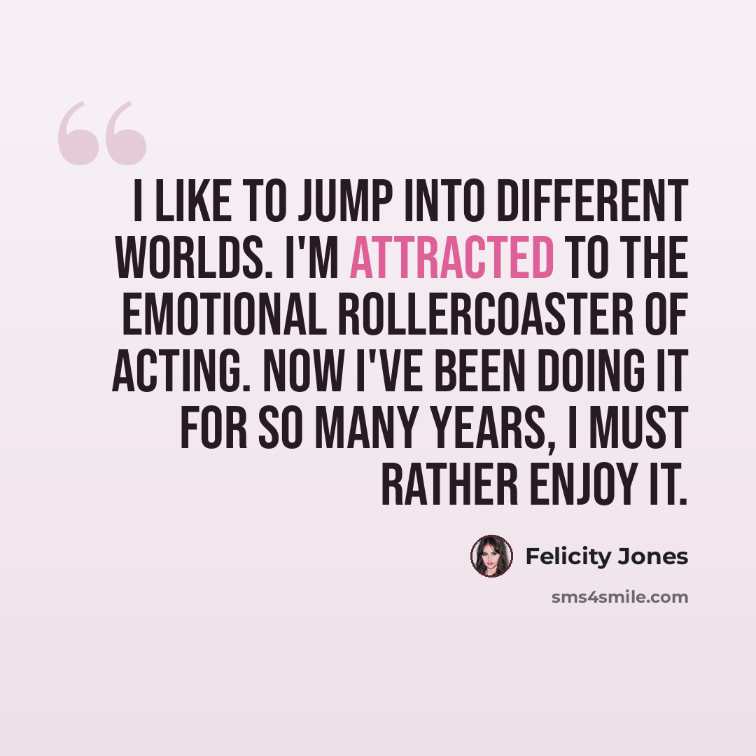 “I like to jump into different worlds. I'm attracted to the emotional rollercoaster of acting. Now I've been doing it for so many years, I must rather enjoy it.” quote by Felicity Jones