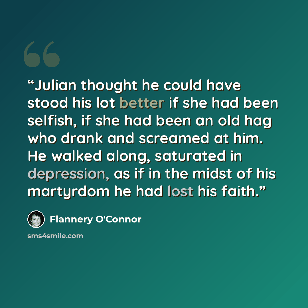 “Julian thought he could have stood his lot better if she had been selfish, if she had been an old hag who drank and screamed at him. He walked along, saturated in depression, as if in the midst of his martyrdom he had lost his faith.” quote by Flannery O'Connor