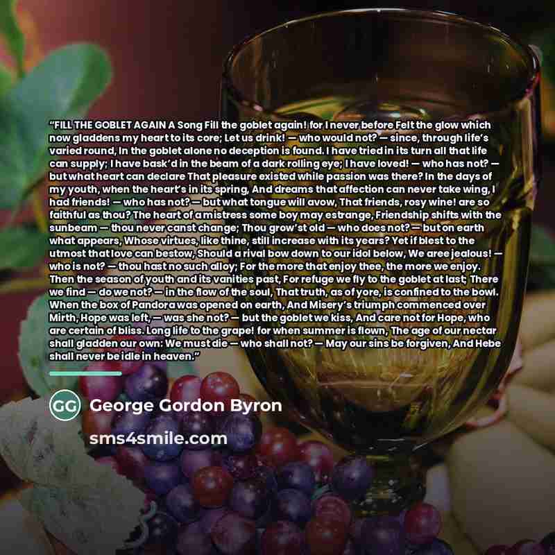 “FILL THE GOBLET AGAIN A Song Fill the goblet again! for I never before Felt the glow which now gladdens my heart to its core; Let us drink! — who would not? — since, through life’s varied round, In the goblet alone no deception is found. I have tried in its turn all that life can supply; I have…” quote by George Gordon Byron