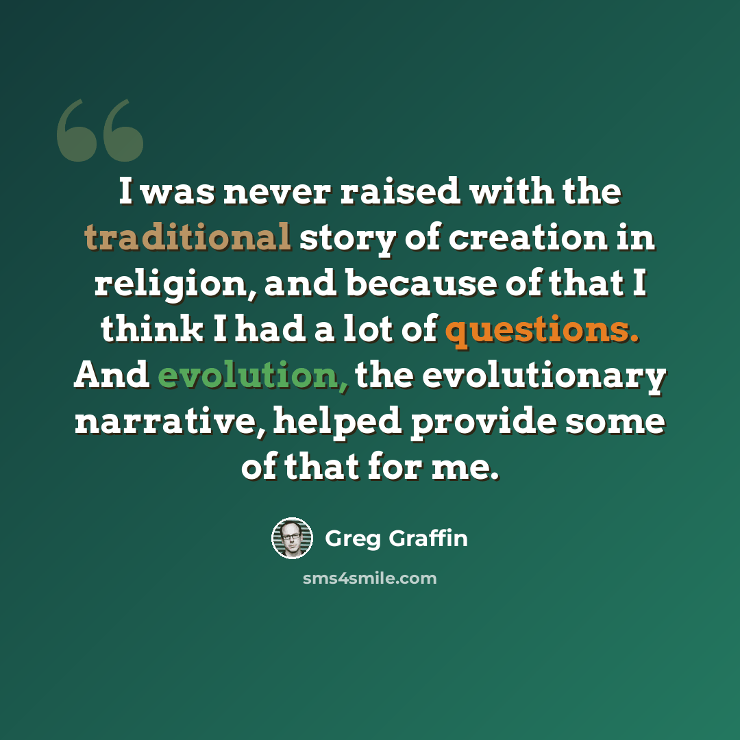 “I was never raised with the traditional story of creation in religion, and because of that I think I had a lot of questions. And evolution, the evolutionary narrative, helped provide some of that for me.” quote by Greg Graffin