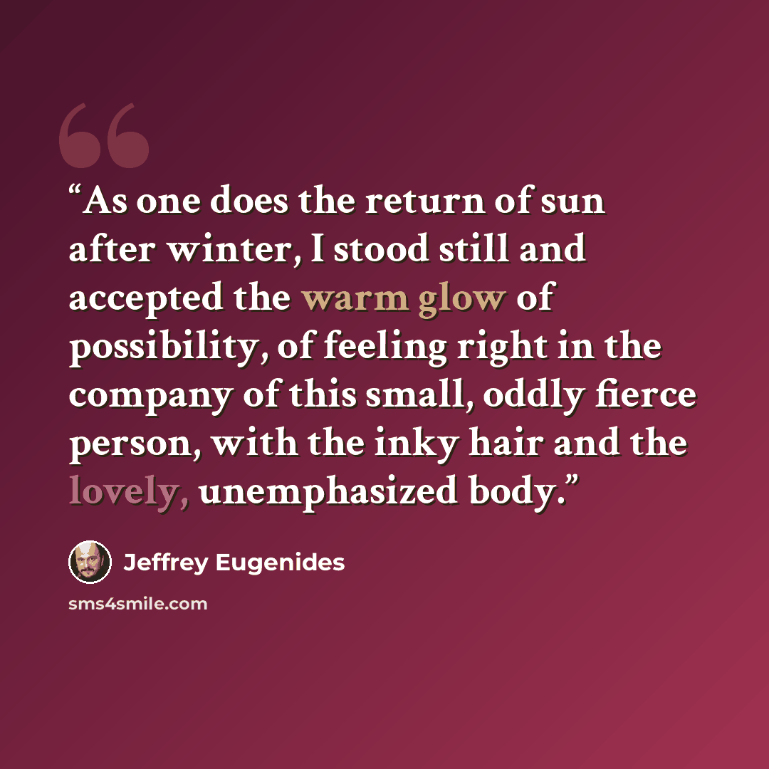 “As one does the return of sun after winter, I stood still and accepted the warm glow of possibility, of feeling right in the company of this small, oddly fierce person, with the inky hair and the lovely, unemphasized body.” quote by Jeffrey Eugenides