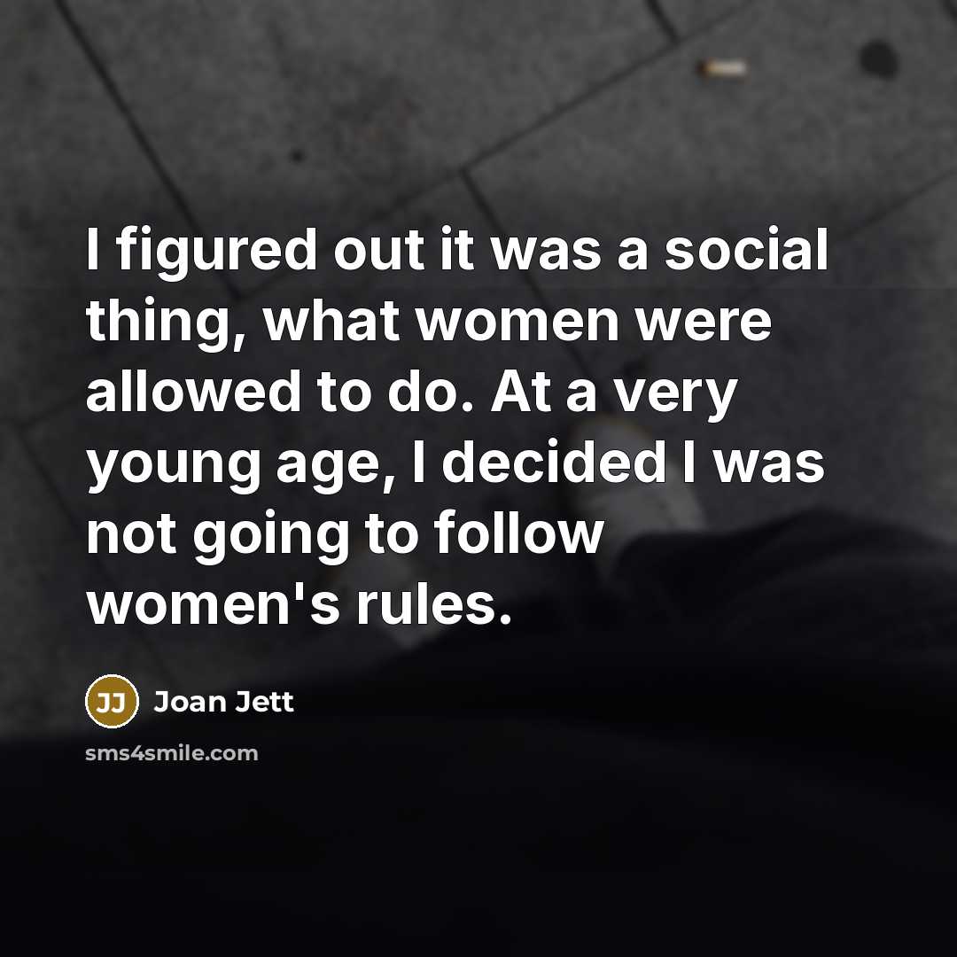 “I figured out it was a social thing, what women were allowed to do. At a very young age, I decided I was not going to follow women's rules.” quote by Joan Jett