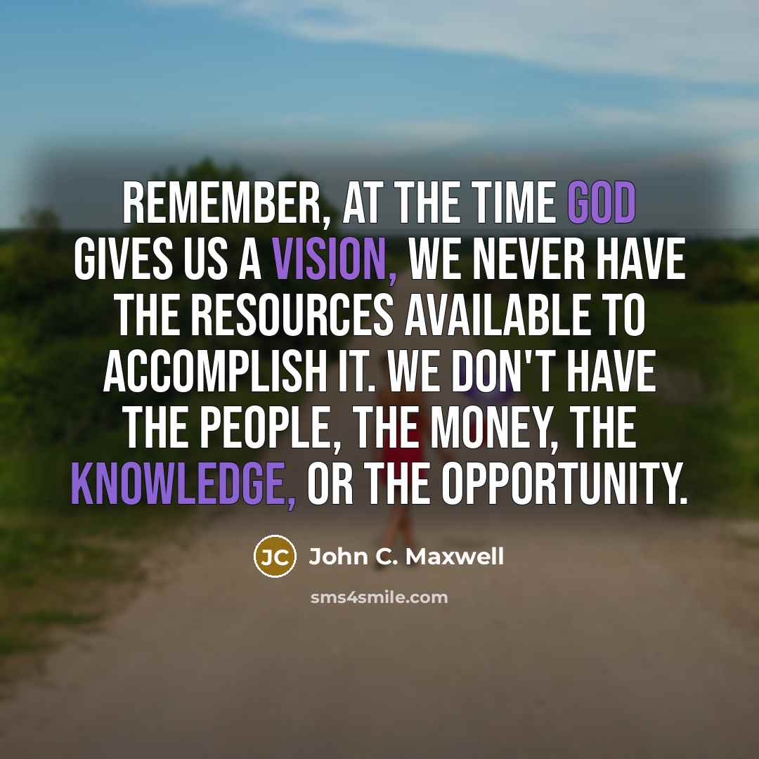 “Remember, at the time God gives us a vision, we never have the resources available to accomplish it. We don't have the people, the money, the knowledge, or the opportunity.” quote by John C. Maxwell