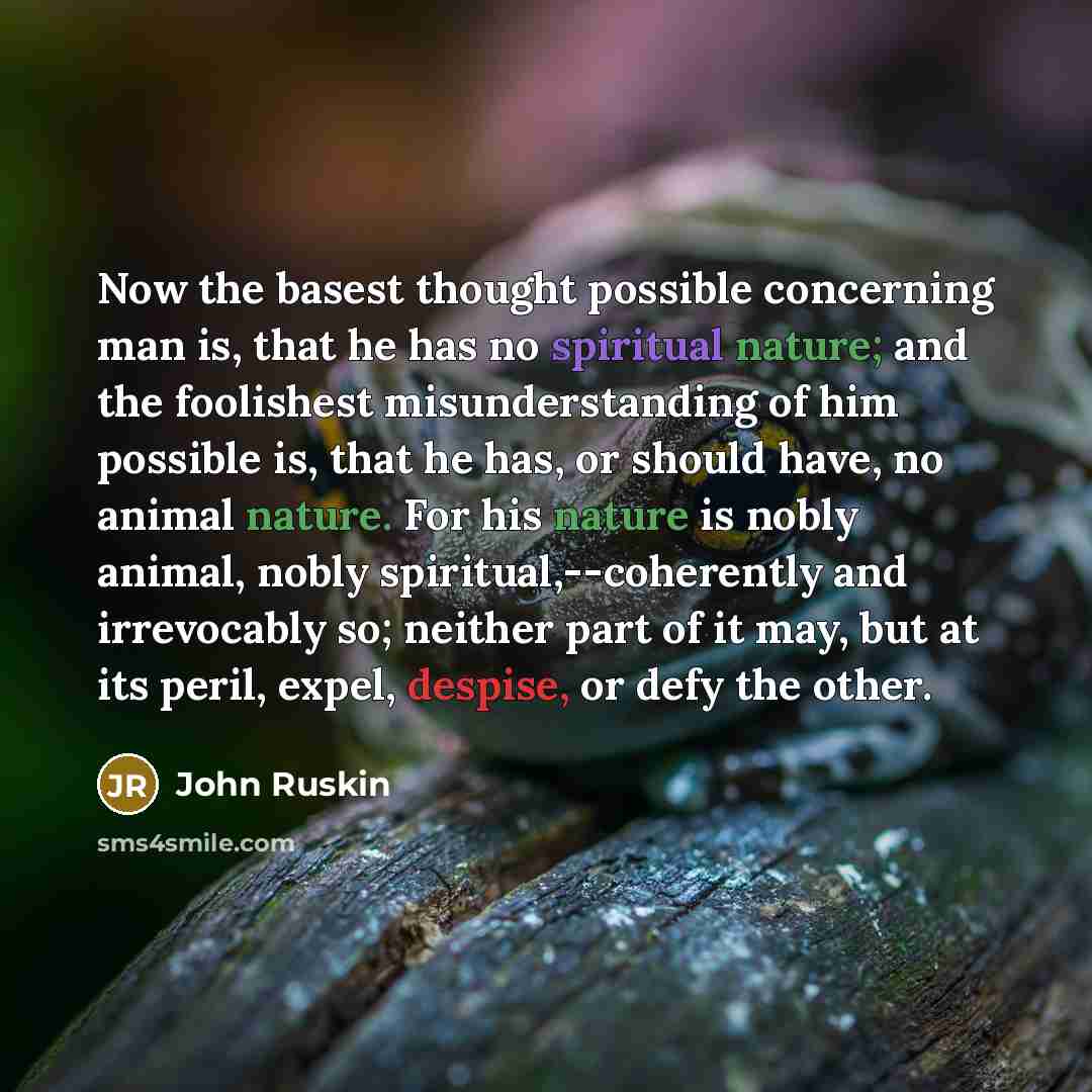 “Now the basest thought possible concerning man is, that he has no spiritual nature; and the foolishest misunderstanding of him possible is, that he has, or should have, no animal nature. For his nature is nobly animal, nobly spiritual,--coherently and irrevocably so; neither part of it may, but at…” quote by John Ruskin