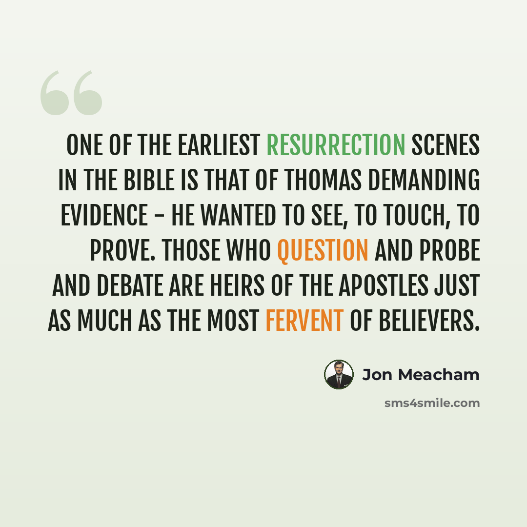 “One of the earliest resurrection scenes in the Bible is that of Thomas demanding evidence - he wanted to see, to touch, to prove. Those who question and probe and debate are heirs of the apostles just as much as the most fervent of believers.” quote by Jon Meacham