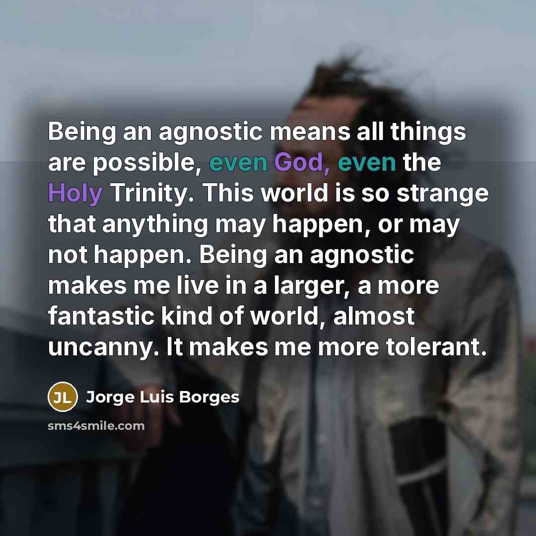 “Being an agnostic means all things are possible, even God, even the Holy Trinity. This world is so strange that anything may happen, or may not happen. Being an agnostic makes me live in a larger, a more fantastic kind of world, almost uncanny. It makes me more tolerant.” quote by Jorge Luis Borges