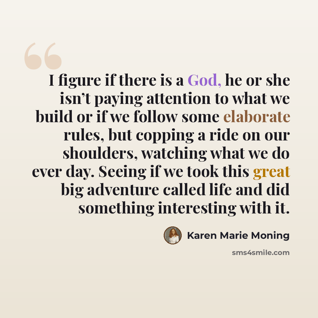 “I figure if there is a God, he or she isn’t paying attention to what we build or if we follow some elaborate rules, but copping a ride on our shoulders, watching what we do ever day. Seeing if we took this great big adventure called life and did something interesting with it.” quote by Karen Marie Moning
