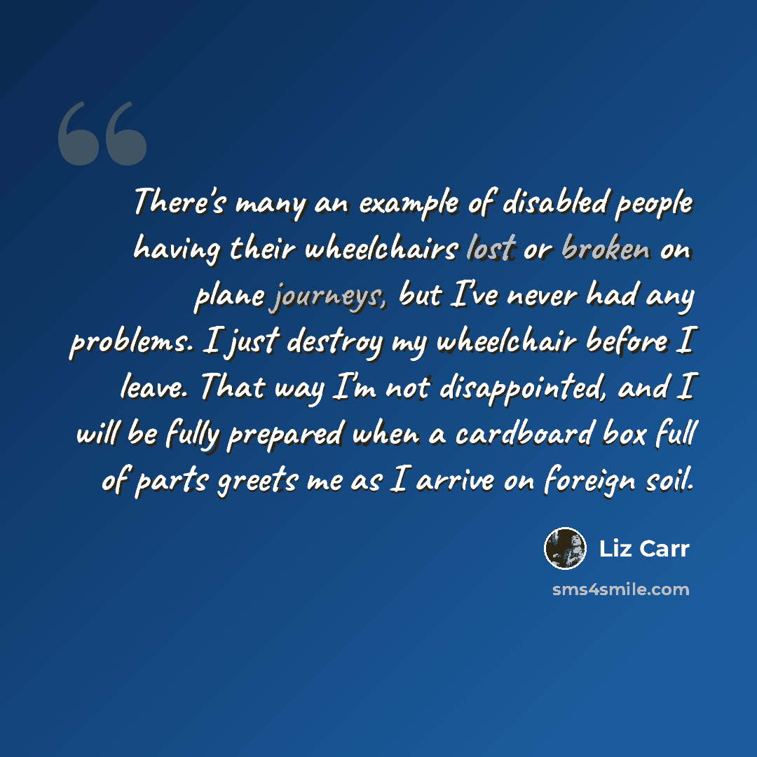“There's many an example of disabled people having their wheelchairs lost or broken on plane journeys, but I've never had any problems. I just destroy my wheelchair before I leave. That way I'm not disappointed, and I will be fully prepared when a cardboard box full of parts greets me as I arrive…” quote by Liz Carr