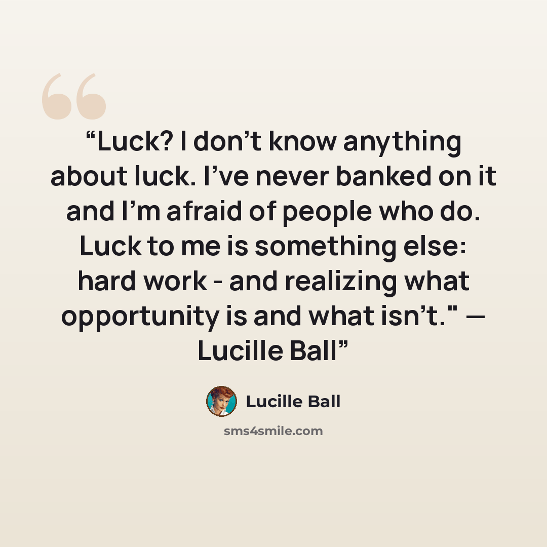 “Luck? I don’t know anything about luck. I’ve never banked on it and I’m afraid of people who do. Luck to me is something else: hard work - and realizing what opportunity is and what isn’t." — Lucille Ball” quote by Lucille Ball