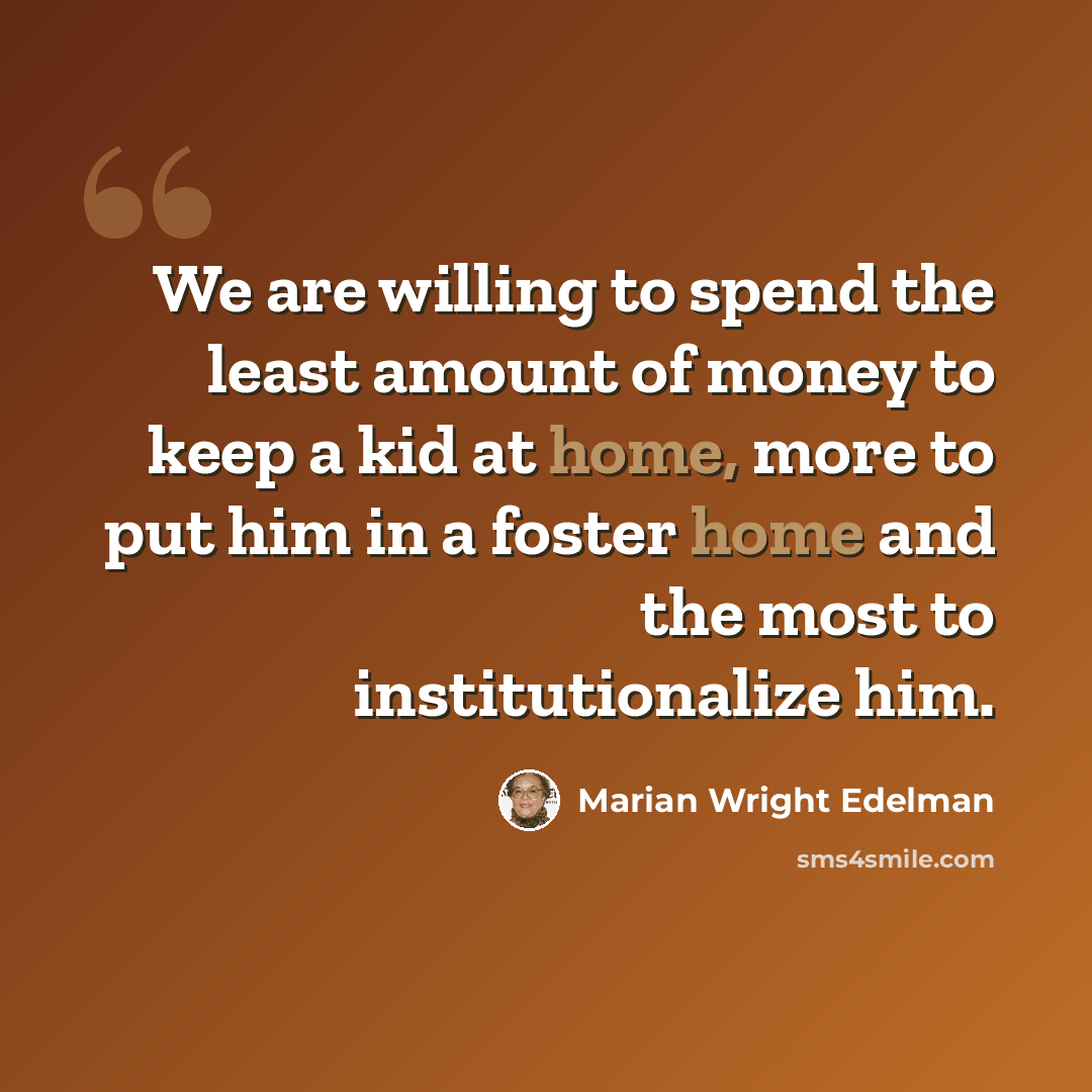 “We are willing to spend the least amount of money to keep a kid at home, more to put him in a foster home and the most to institutionalize him.” quote by Marian Wright Edelman