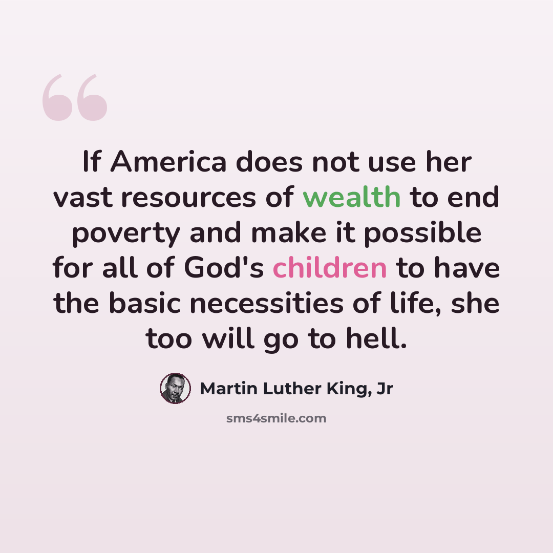 “If America does not use her vast resources of wealth to end poverty and make it possible for all of God's children to have the basic necessities of life, she too will go to hell.” quote by Martin Luther King, Jr