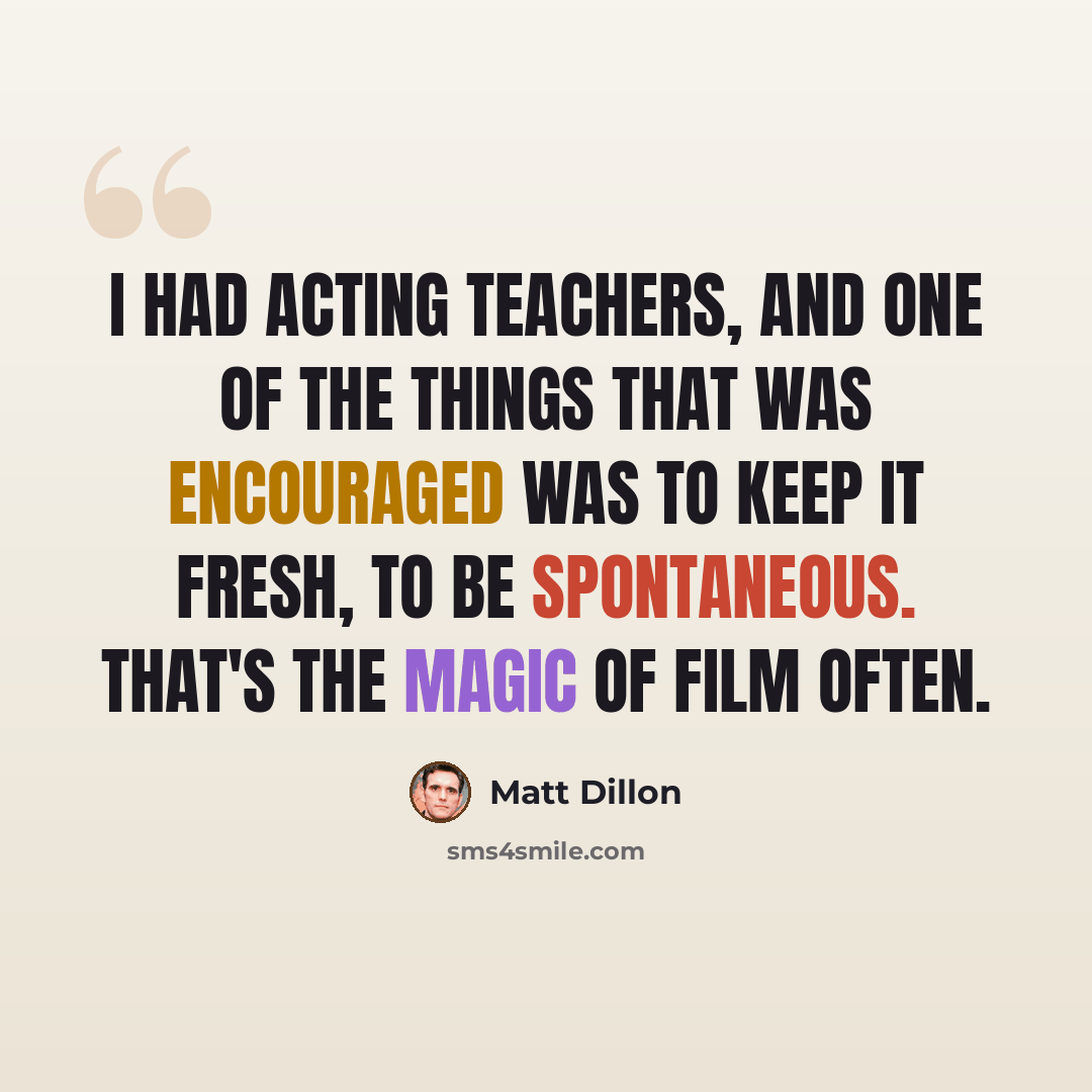 “I had acting teachers, and one of the things that was encouraged was to keep it fresh, to be spontaneous. That's the magic of film often.” quote by Matt Dillon