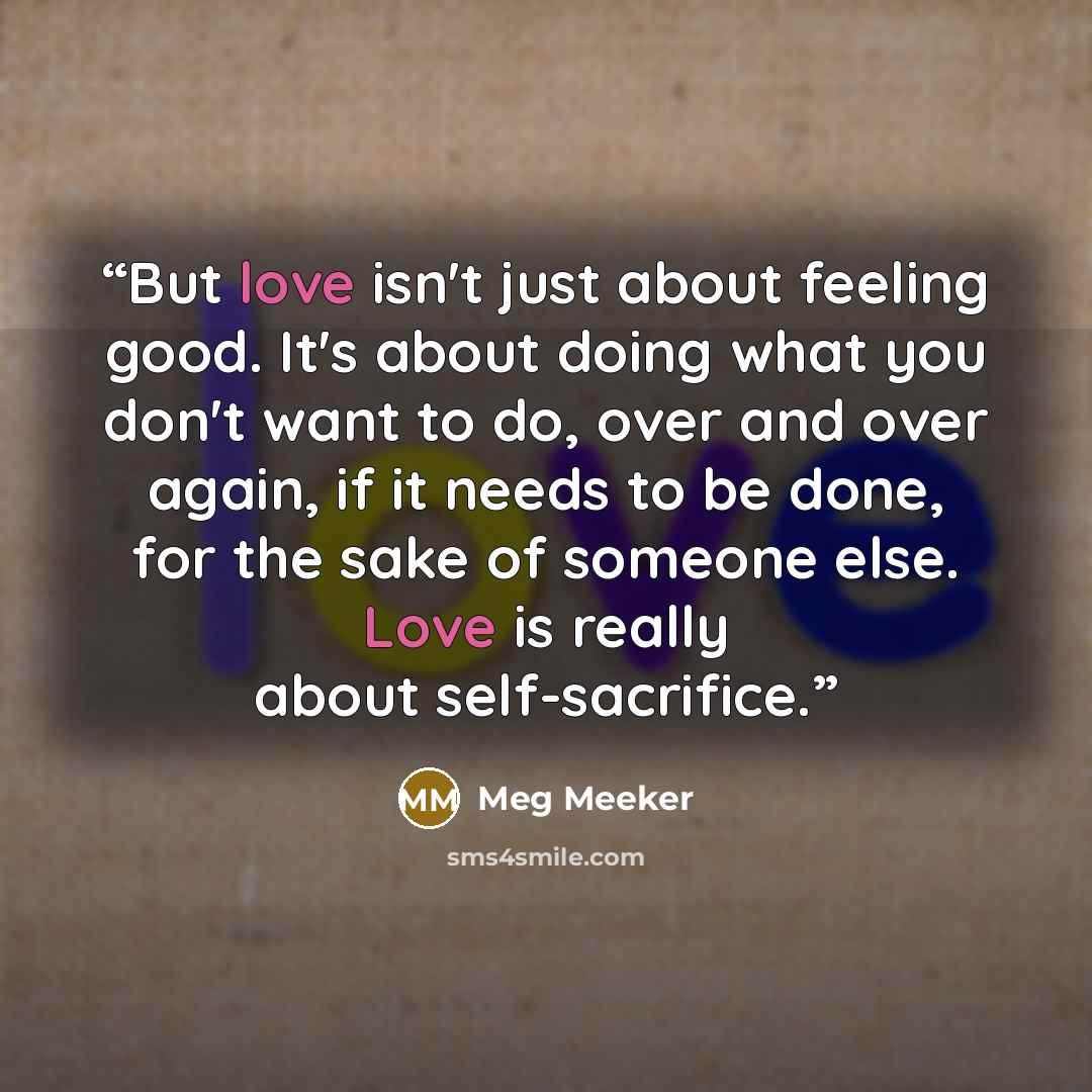 “But love isn't just about feeling good. It's about doing what you don't want to do, over and over again, if it needs to be done, for the sake of someone else. Love is really about self-sacrifice.” quote by Meg Meeker