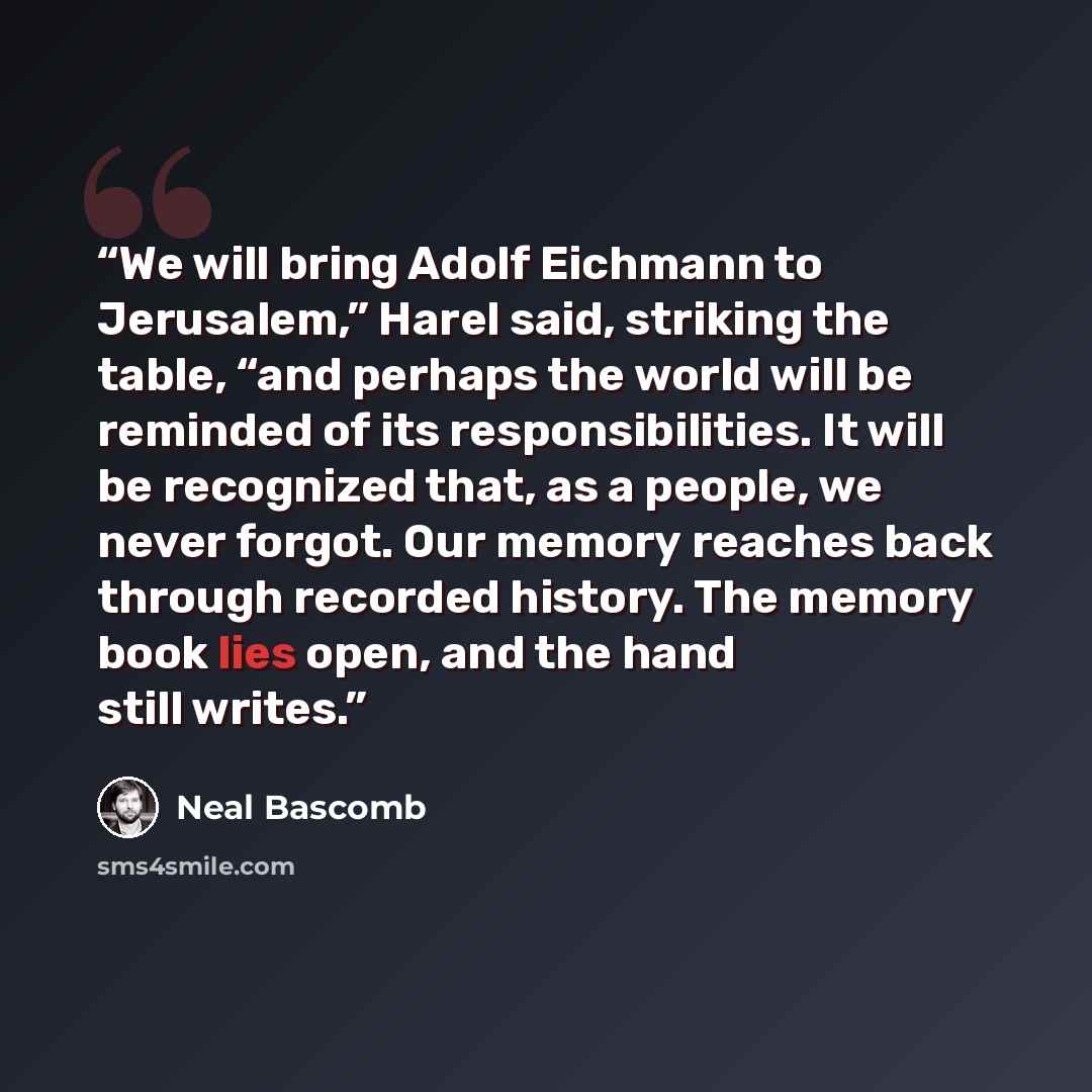 “We will bring Adolf Eichmann to Jerusalem,” Harel said, striking the table, “and perhaps the world will be reminded of its responsibilities. It will be recognized that, as a people, we never forgot. Our memory reaches back through recorded history. The memory book lies open, and the hand still…” quote by Neal Bascomb