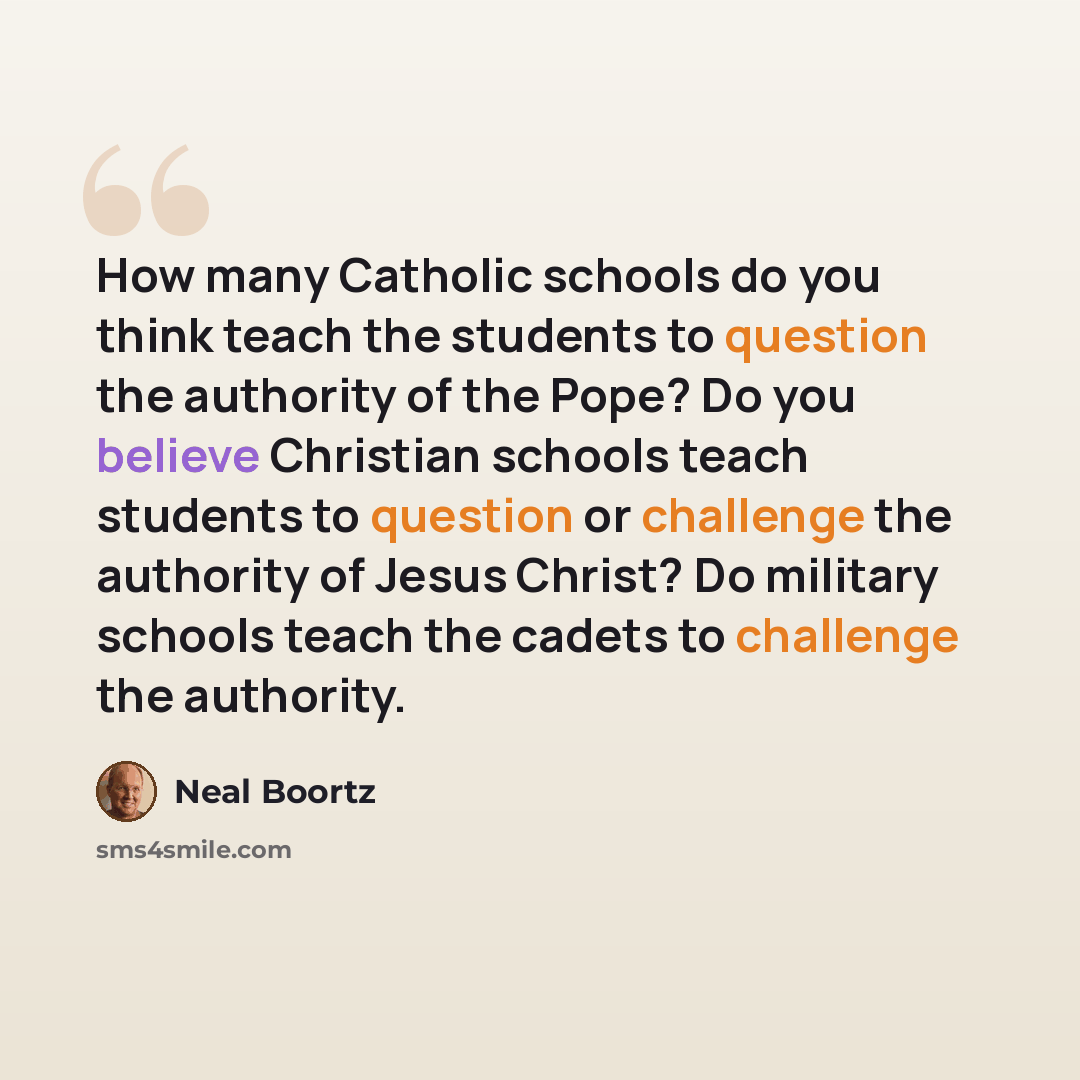 “How many Catholic schools do you think teach the students to question the authority of the Pope? Do you believe Christian schools teach students to question or challenge the authority of Jesus Christ? Do military schools teach the cadets to challenge the authority.” quote by Neal Boortz