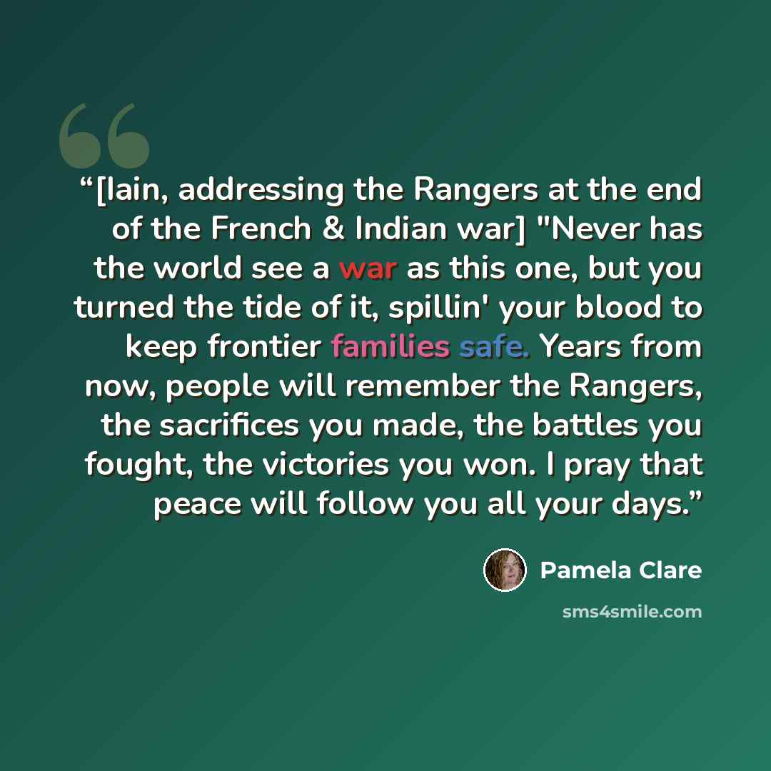 “[Iain, addressing the Rangers at the end of the French & Indian war] "Never has the world see a war as this one, but you turned the tide of it, spillin' your blood to keep frontier families safe. Years from now, people will remember the Rangers, the sacrifices you made, the battles you fought, the…” quote by Pamela Clare