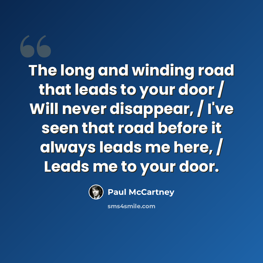 “The long and winding road that leads to your door / Will never disappear, / I've seen that road before it always leads me here, / Leads me to your door.” quote by Paul McCartney