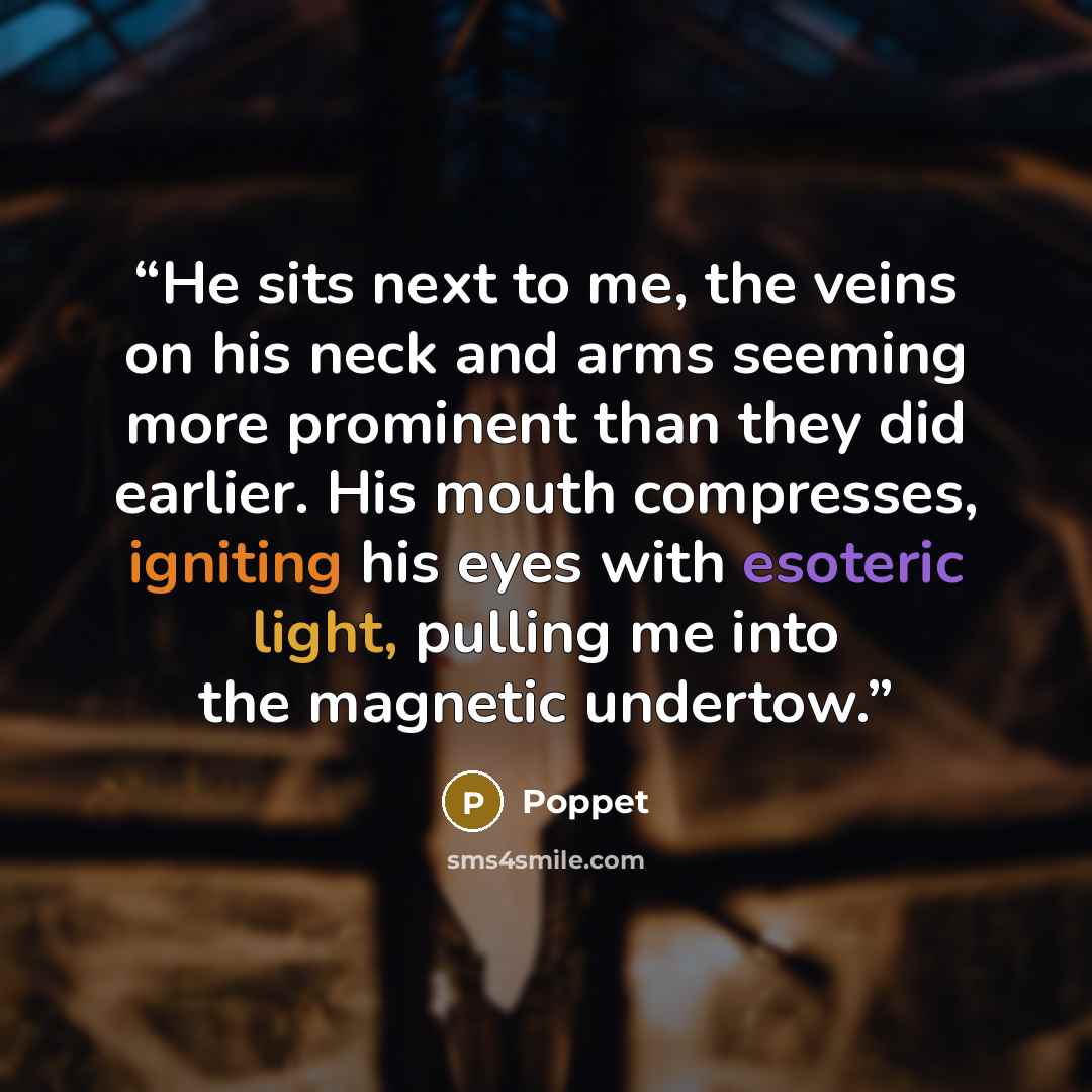 “He sits next to me, the veins on his neck and arms seeming more prominent than they did earlier. His mouth compresses, igniting his eyes with esoteric light, pulling me into the magnetic undertow.” quote by Poppet