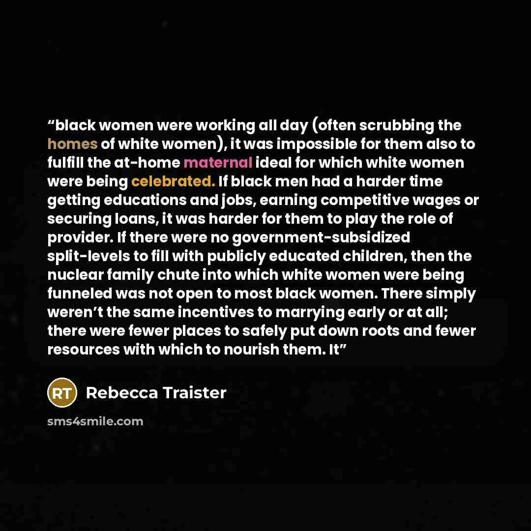 “black women were working all day (often scrubbing the homes of white women), it was impossible for them also to fulfill the at-home maternal ideal for which white women were being celebrated. If black men had a harder time getting educations and jobs, earning competitive wages or securing loans…” quote by Rebecca Traister