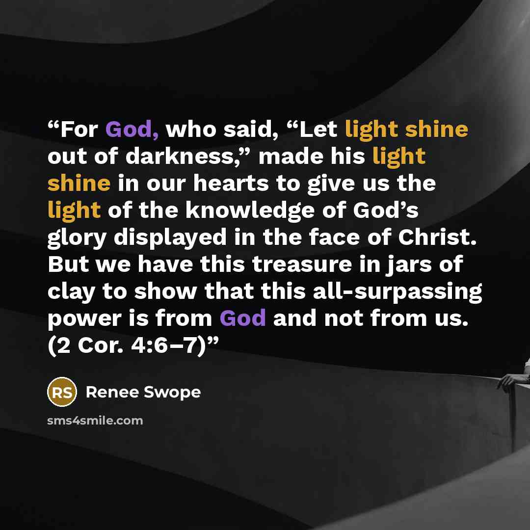 “For God, who said, “Let light shine out of darkness,” made his light shine in our hearts to give us the light of the knowledge of God’s glory displayed in the face of Christ. But we have this treasure in jars of clay to show that this all-surpassing power is from God and not from us. (2 Cor. 4:6–7)” quote by Renee Swope