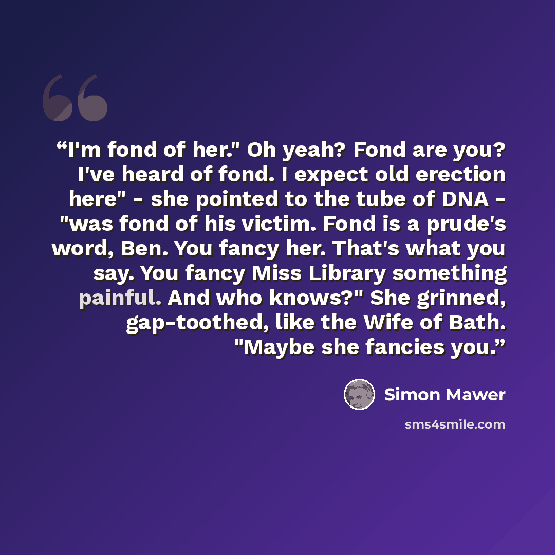 “I'm fond of her." Oh yeah? Fond are you? I've heard of fond. I expect old erection here" - she pointed to the tube of DNA - "was fond of his victim. Fond is a prude's word, Ben. You fancy her. That's what you say. You fancy Miss Library something painful. And who knows?" She grinned, gap-toothed…” quote by Simon Mawer