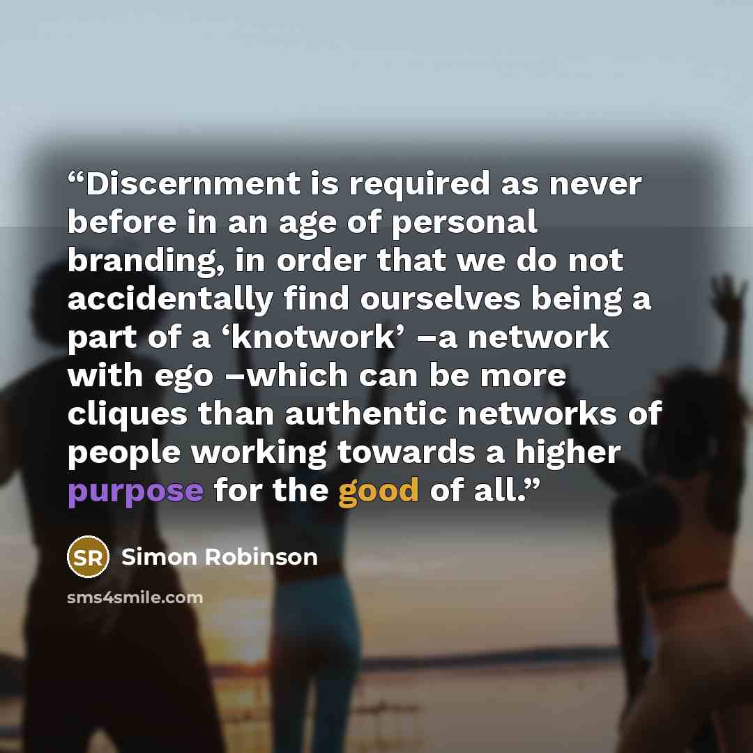 “Discernment is required as never before in an age of personal branding, in order that we do not accidentally find ourselves being a part of a ‘knotwork’ –a network with ego –which can be more cliques than authentic networks of people working towards a higher purpose for the good of all.” quote by Simon Robinson