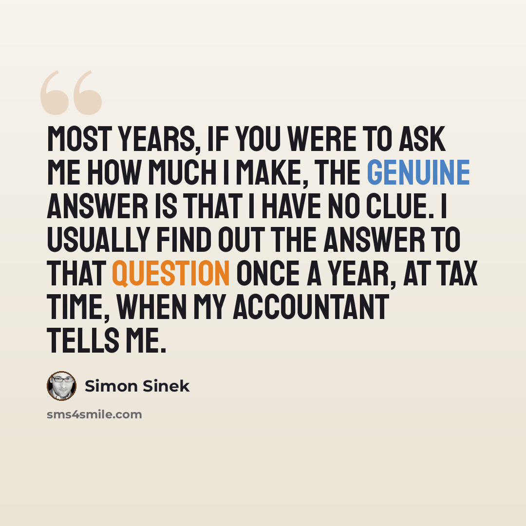 “Most years, if you were to ask me how much I make, the genuine answer is that I have no clue. I usually find out the answer to that question once a year, at tax time, when my accountant tells me.” quote by Simon Sinek