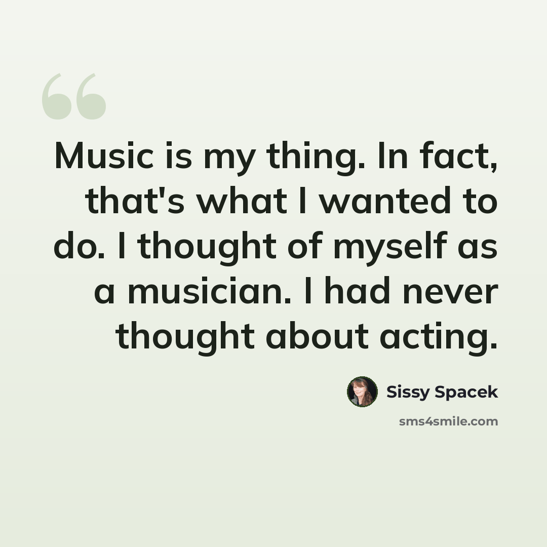“Music is my thing. In fact, that's what I wanted to do. I thought of myself as a musician. I had never thought about acting.” quote by Sissy Spacek