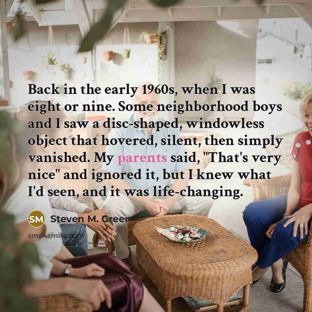 “Back in the early 1960s, when I was eight or nine. Some neighborhood boys and I saw a disc-shaped, windowless object that hovered, silent, then simply vanished. My parents said, "That's very nice" and ignored it, but I knew what I'd seen, and it was life-changing.” quote by Steven M. Greer