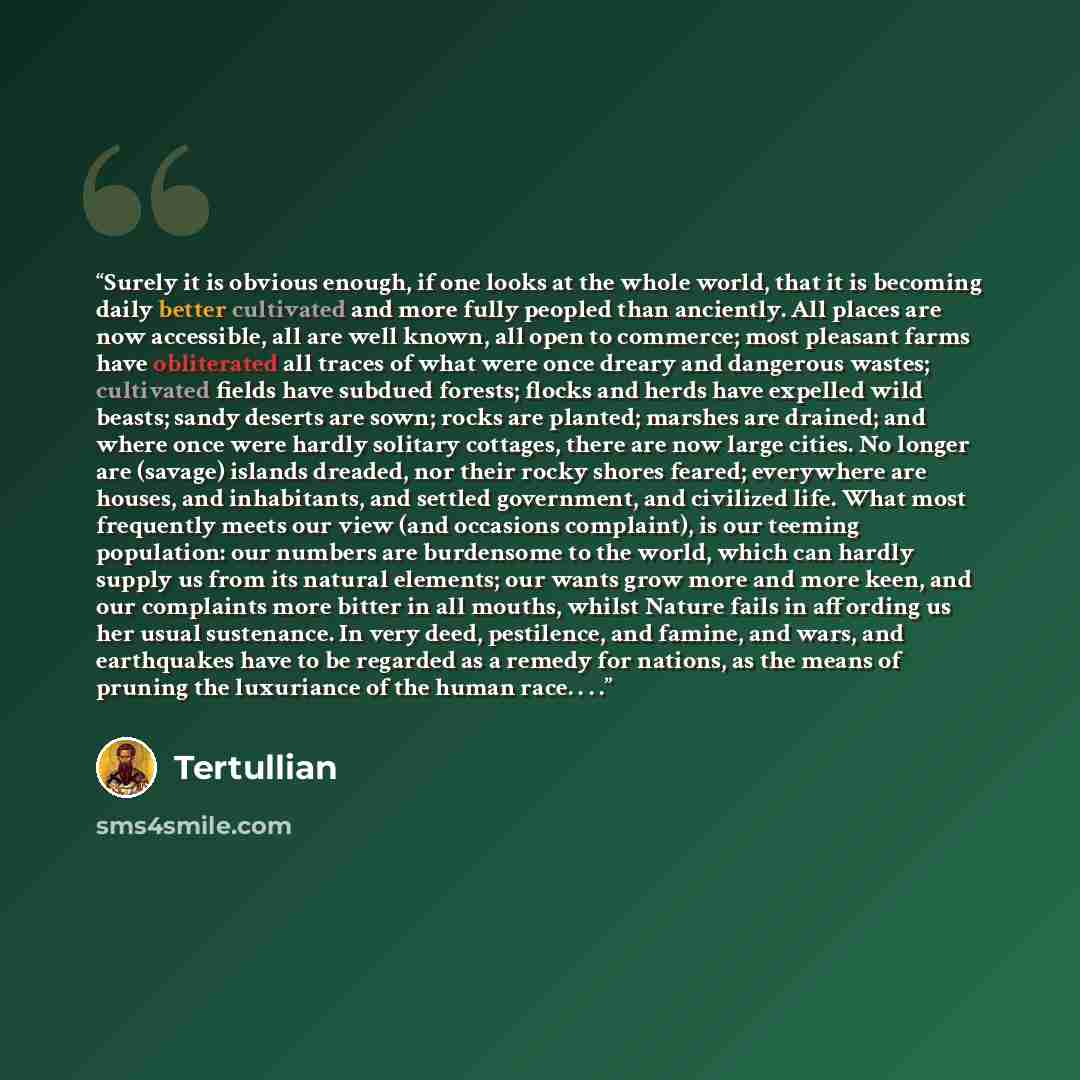 “Surely it is obvious enough, if one looks at the whole world, that it is becoming daily better cultivated and more fully peopled than anciently. All places are now accessible, all are well known, all open to commerce; most pleasant farms have obliterated all traces of what were once dreary and…” quote by Tertullian
