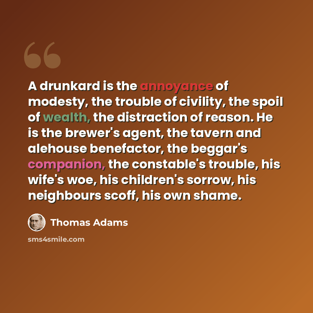 “A drunkard is the annoyance of modesty, the trouble of civility, the spoil of wealth, the distraction of reason. He is the brewer's agent, the tavern and alehouse benefactor, the beggar's companion, the constable's trouble, his wife's woe, his children's sorrow, his neighbours scoff, his own shame.” quote by Thomas Adams