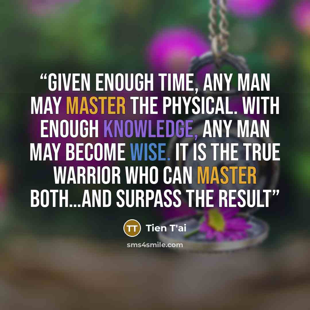 “Given enough time, any man may master the physical. With enough knowledge, any man may become wise. It is the true warrior who can master both…and surpass the result” quote by Tien T'ai