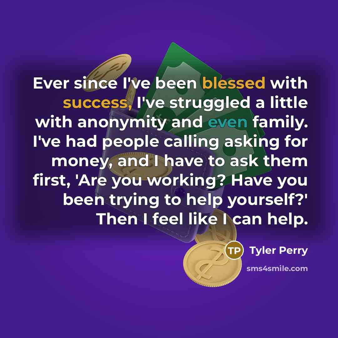“Ever since I've been blessed with success, I've struggled a little with anonymity and even family. I've had people calling asking for money, and I have to ask them first, 'Are you working? Have you been trying to help yourself?' Then I feel like I can help.” quote by Tyler Perry