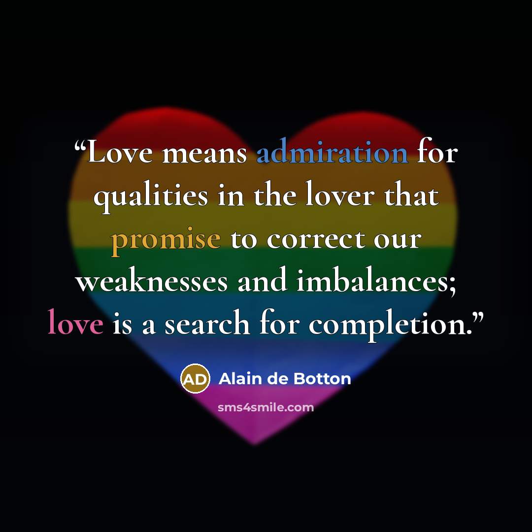 “Love means admiration for qualities in the lover that promise to correct our weaknesses and imbalances; love is a search for completion.” quote by Alain de Botton