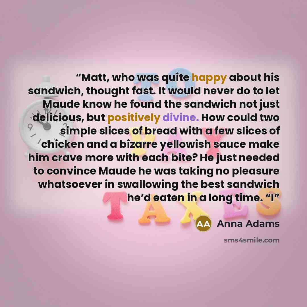 “Matt, who was quite happy about his sandwich, thought fast. It would never do to let Maude know he found the sandwich not just delicious, but positively divine. How could two simple slices of bread with a few slices of chicken and a bizarre yellowish sauce make him crave more with each bite? He…” quote by Anna Adams