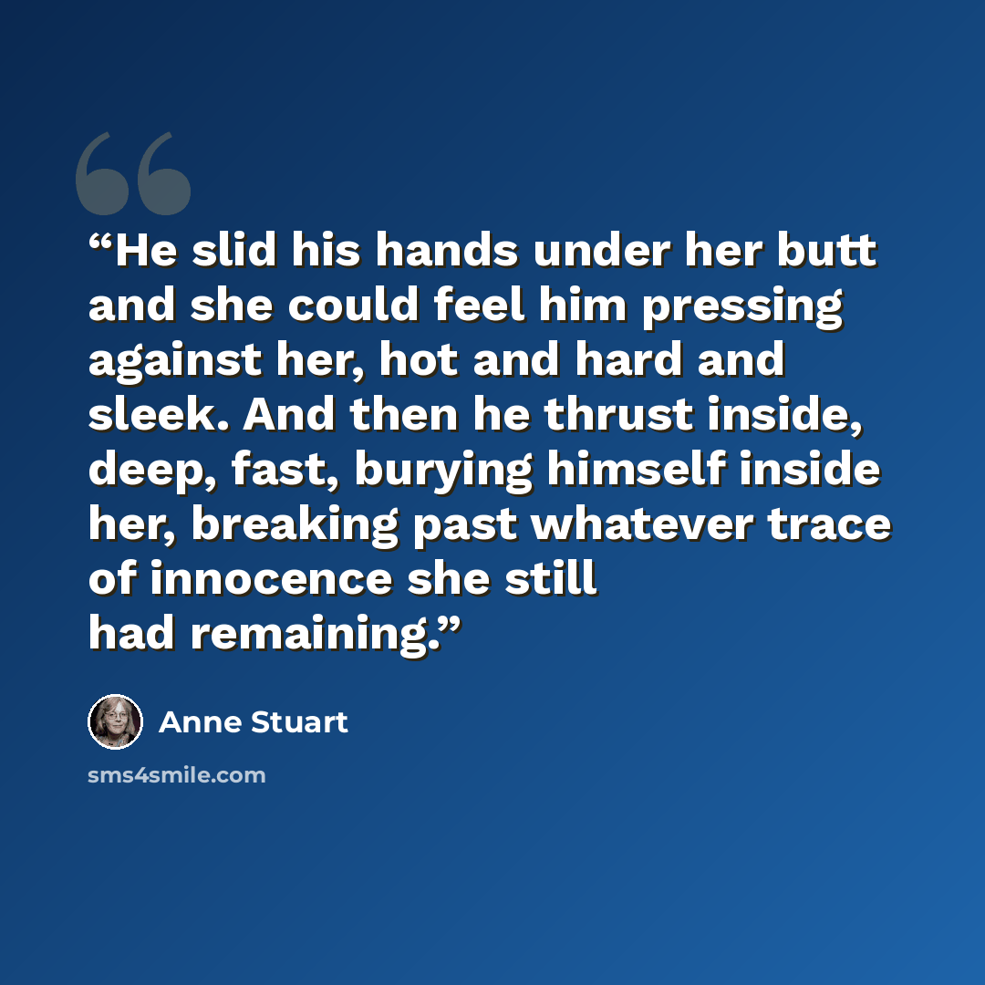 “He slid his hands under her butt and she could feel him pressing against her, hot and hard and sleek. And then he thrust inside, deep, fast, burying himself inside her, breaking past whatever trace of innocence she still had remaining.” quote by Anne Stuart